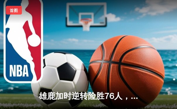雄鹿加时逆转险胜76人，字母哥32+11+7主宰关键时刻