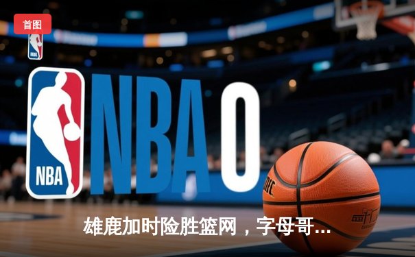 雄鹿加时险胜篮网，字母哥36+14+5主宰关键回合