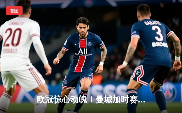 欧冠惊心动魄！曼城加时赛3-2绝杀拜仁，哈兰德双响+绝杀引爆全场