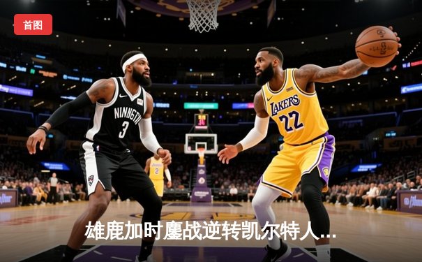 雄鹿加时鏖战逆转凯尔特人，字母哥44+14+7主宰关键时刻