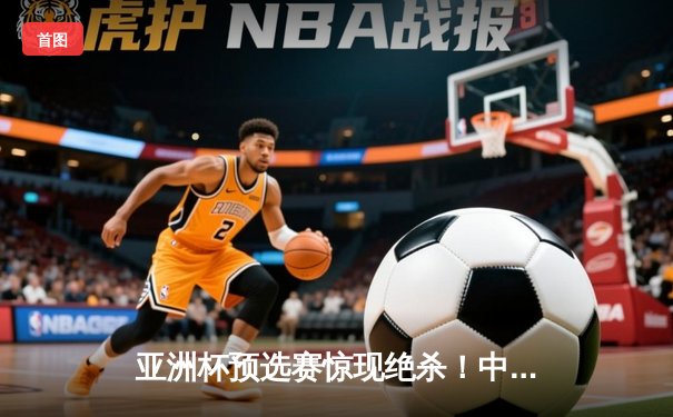 亚洲杯预选赛惊现绝杀！中国男篮加时苦战98-95险胜日本