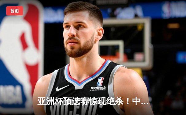 亚洲杯预选赛惊现绝杀！中国男篮加时苦战98-95险胜日本