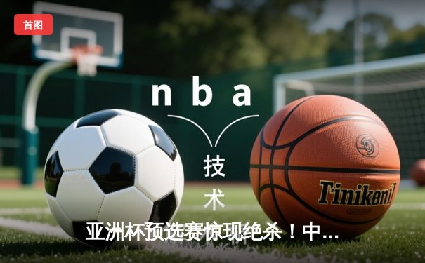 亚洲杯预选赛惊现绝杀！中国男篮加时苦战98-95险胜日本