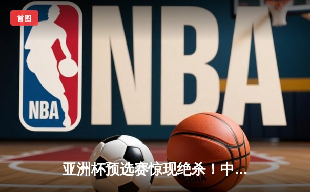 亚洲杯预选赛惊现绝杀！中国男篮加时苦战98-95险胜日本