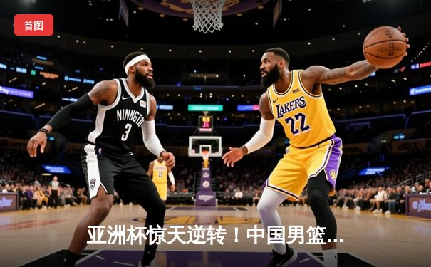 亚洲杯惊天逆转！中国男篮加时险胜日本 周琦30+15主宰内线