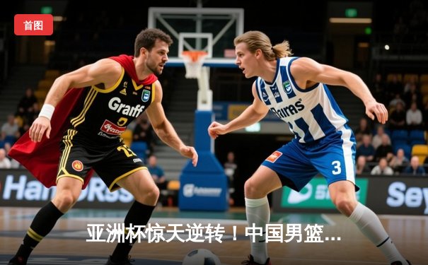 亚洲杯惊天逆转！中国男篮加时险胜日本夺小组头名