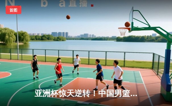 亚洲杯惊天逆转！中国男篮加时险胜日本夺小组头名