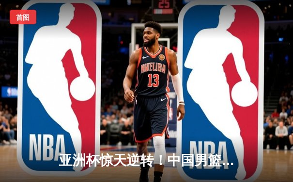 亚洲杯惊天逆转！中国男篮加时险胜日本 周琦30+15主宰内线