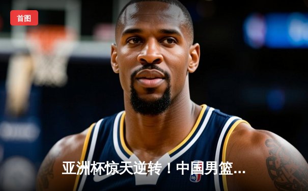 亚洲杯惊天逆转！中国男篮加时险胜日本夺小组头名