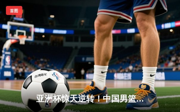 亚洲杯惊天逆转！中国男篮加时险胜日本夺小组头名