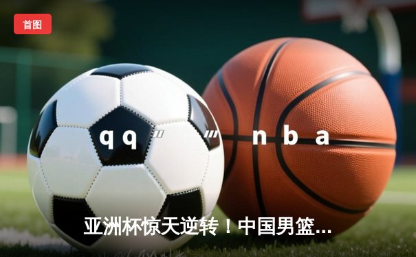 亚洲杯惊天逆转！中国男篮加时赛3分绝杀日本夺冠