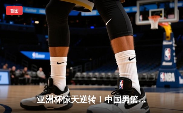 亚洲杯惊天逆转！中国男篮加时险胜日本夺小组头名